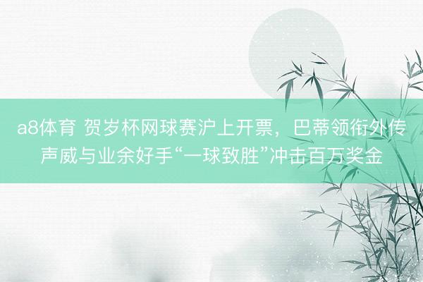 a8体育 贺岁杯网球赛沪上开票，巴蒂领衔外传声威与业余好手“一球致胜”冲击百万奖金
