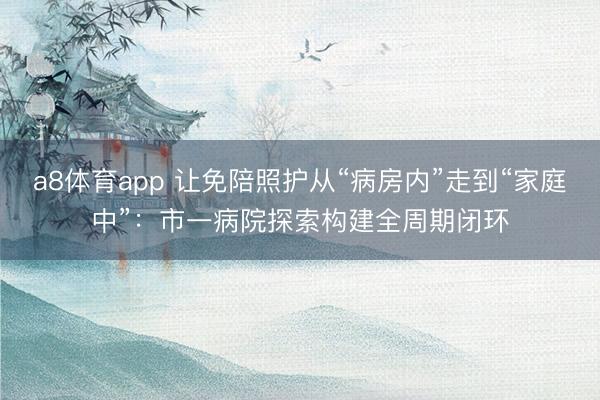 a8体育app 让免陪照护从“病房内”走到“家庭中”：市一病院探索构建全周期闭环