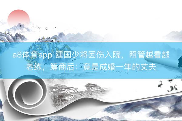 a8体育app 建国少将因伤入院，照管越看越老练，筹商后：竟是成婚一年的丈夫