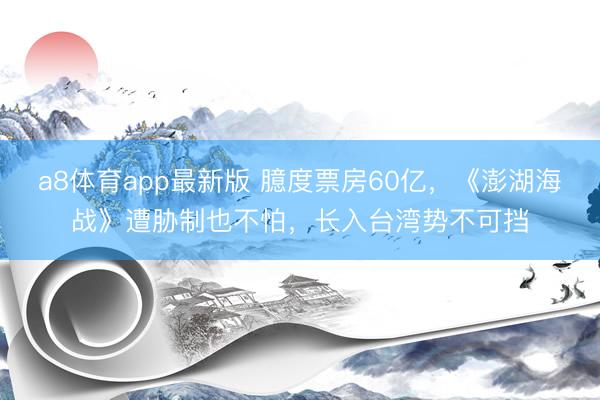 a8体育app最新版 臆度票房60亿，《澎湖海战》遭胁制也不怕，长入台湾势不可挡