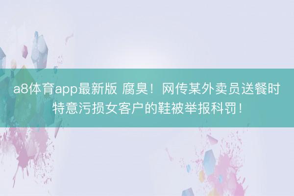 a8体育app最新版 腐臭！网传某外卖员送餐时特意污损女客户的鞋被举报科罚！