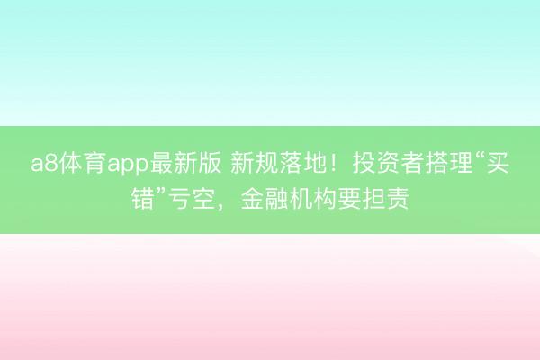 a8体育app最新版 新规落地！投资者搭理“买错”亏空，金融机构要担责