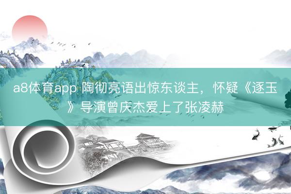 a8体育app 陶彻亮语出惊东谈主，怀疑《逐玉》导演曾庆杰爱上了张凌赫