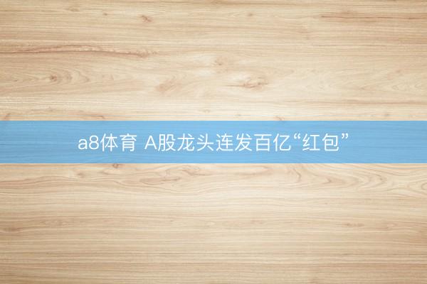 a8体育 A股龙头连发百亿“红包”