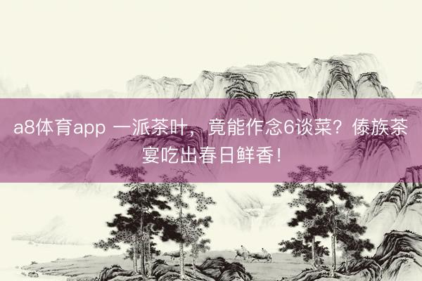 a8体育app 一派茶叶，竟能作念6谈菜？傣族茶宴吃出春日鲜香！