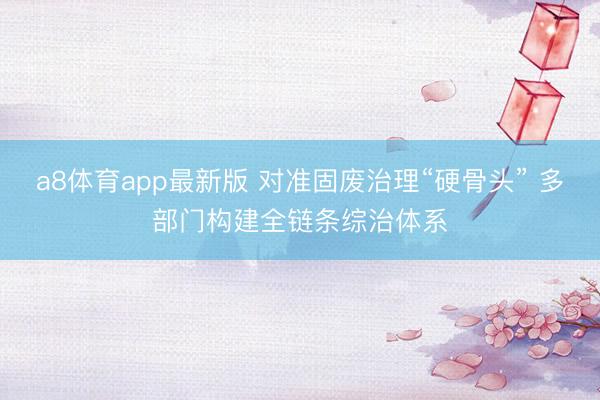 a8体育app最新版 对准固废治理“硬骨头” 多部门构建全链条综治体系