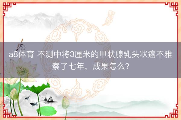 a8体育 不测中将3厘米的甲状腺乳头状癌不雅察了七年，成果怎么？