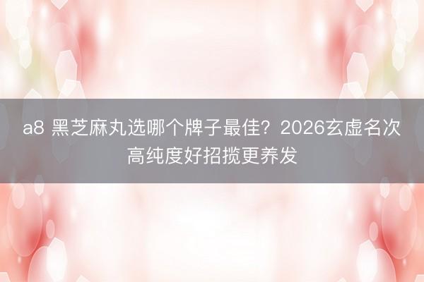 a8 黑芝麻丸选哪个牌子最佳？2026玄虚名次高纯度好招揽更养发
