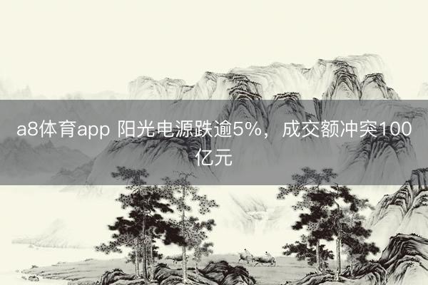 a8体育app 阳光电源跌逾5%，成交额冲突100亿元
