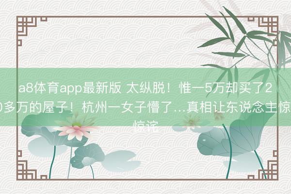 a8体育app最新版 太纵脱！惟一5万却买了200多万的屋子！杭州一女子懵了…真相让东说念主惊诧