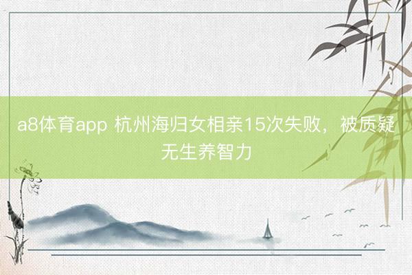 a8体育app 杭州海归女相亲15次失败，被质疑无生养智力
