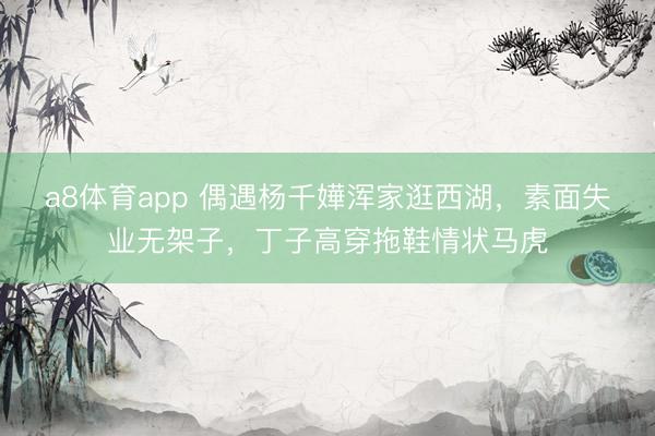 a8体育app 偶遇杨千嬅浑家逛西湖，素面失业无架子，丁子高穿拖鞋情状马虎