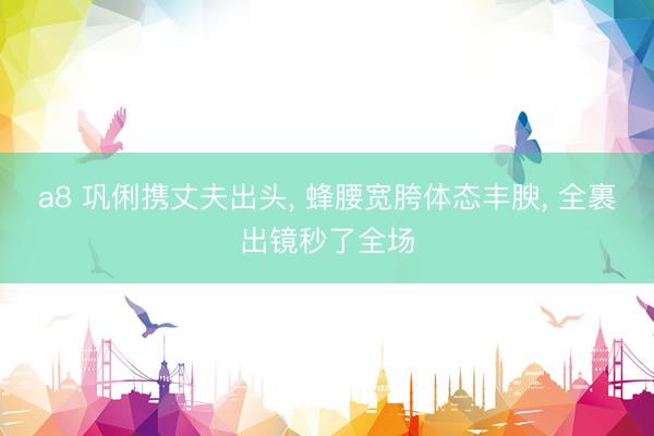 a8 巩俐携丈夫出头, 蜂腰宽胯体态丰腴, 全裹出镜秒了全场