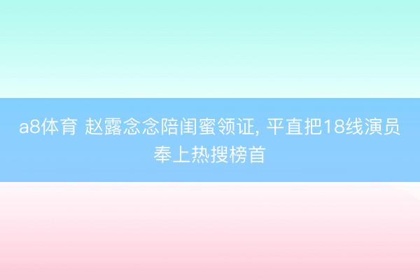 a8体育 赵露念念陪闺蜜领证, 平直把18线演员奉上热搜榜首