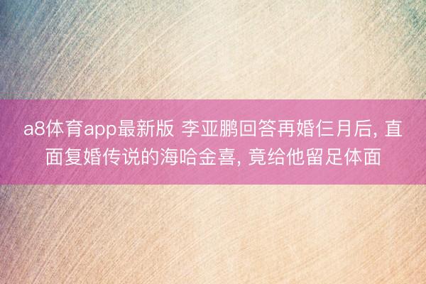 a8体育app最新版 李亚鹏回答再婚仨月后, 直面复婚传说的海哈金喜, 竟给他留足体面